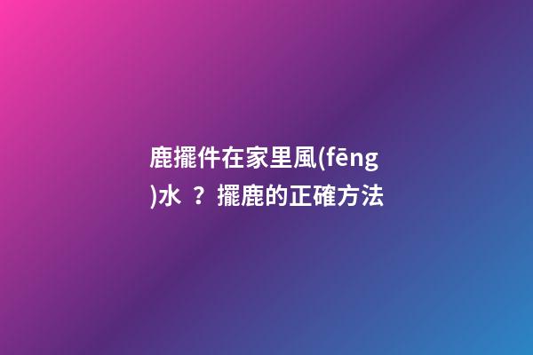 鹿擺件在家里風(fēng)水？擺鹿的正確方法